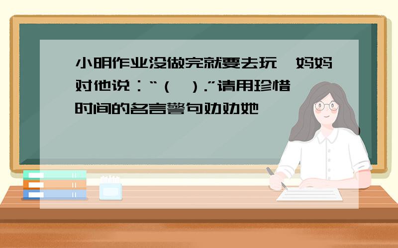 小明作业没做完就要去玩,妈妈对他说：“（ ）.”请用珍惜时间的名言警句劝劝她
