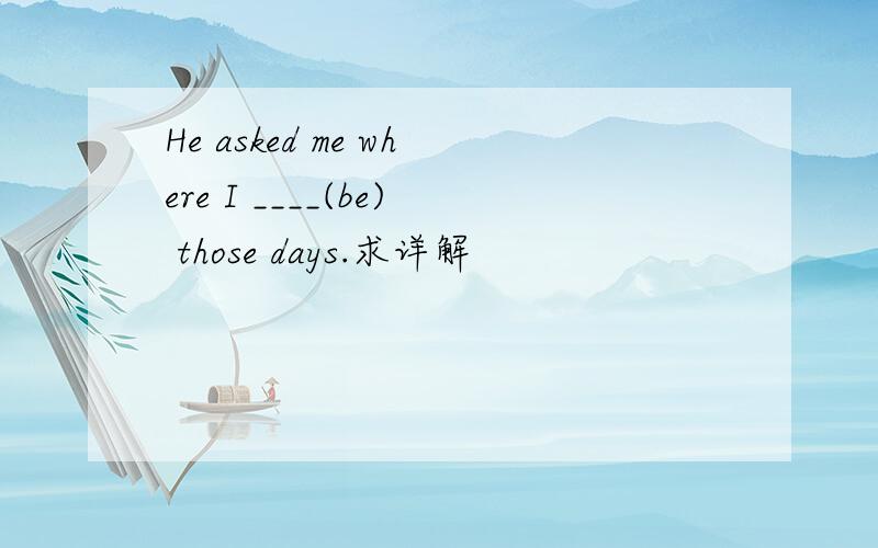 He asked me where I ____(be) those days.求详解