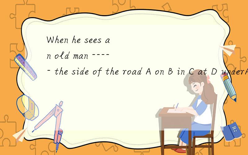 When he sees an old man ----- the side of the road A on B in C at D underA on B in C at D under 该选哪一个啊