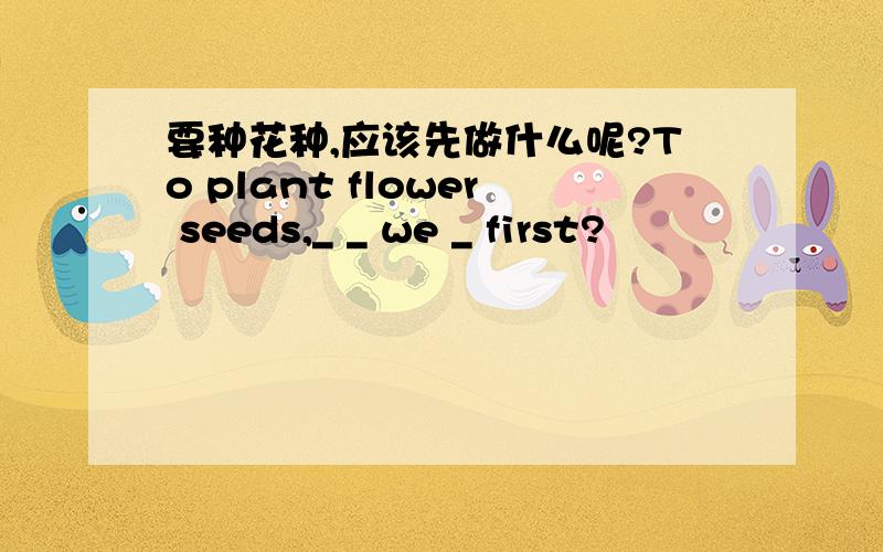 要种花种,应该先做什么呢?To plant flower seeds,_ _ we _ first?