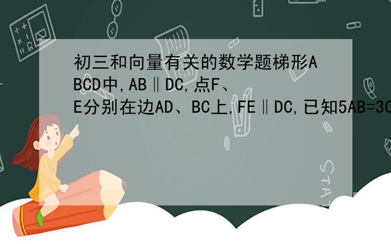 初三和向量有关的数学题梯形ABCD中,AB‖DC,点F、E分别在边AD、BC上,FE‖DC,已知5AB=3CD,CE=2BE,试用向量DC表示向量FE