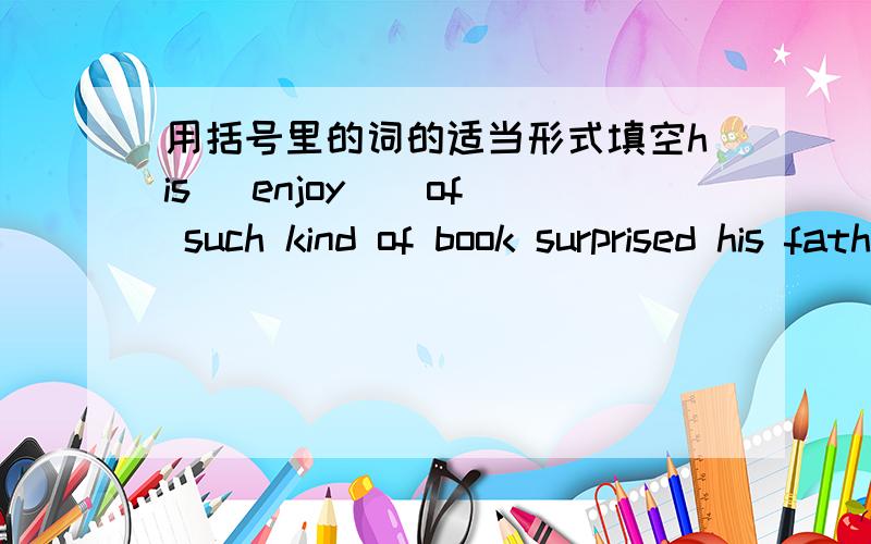 用括号里的词的适当形式填空his (enjoy ) of such kind of book surprised his father greatly
