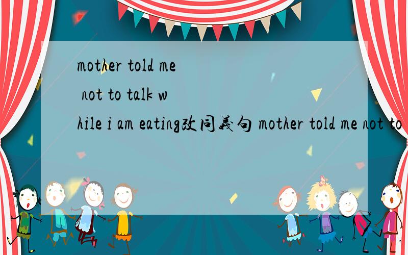 mother told me not to talk while i am eating改同义句 mother told me not to talk( ) ( )