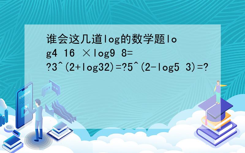 谁会这几道log的数学题log4 16 ×log9 8=?3^(2+log32)=?5^(2-log5 3)=?