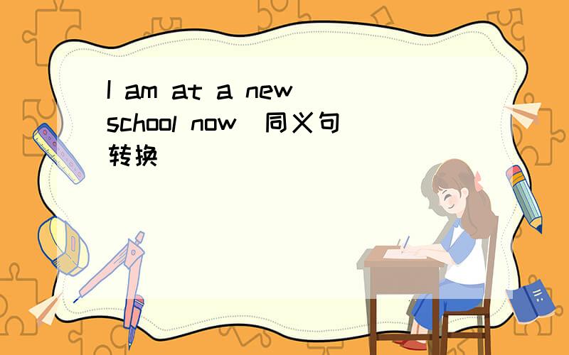 I am at a new school now(同义句转换)