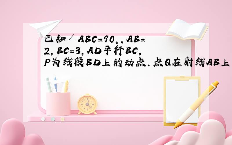 已知∠ABC=90°,AB=2,BC=3,AD平行BC,P为线段BD上的动点,点Q在射线AB上,且满足PQ/PC=AD/AB（如图①）