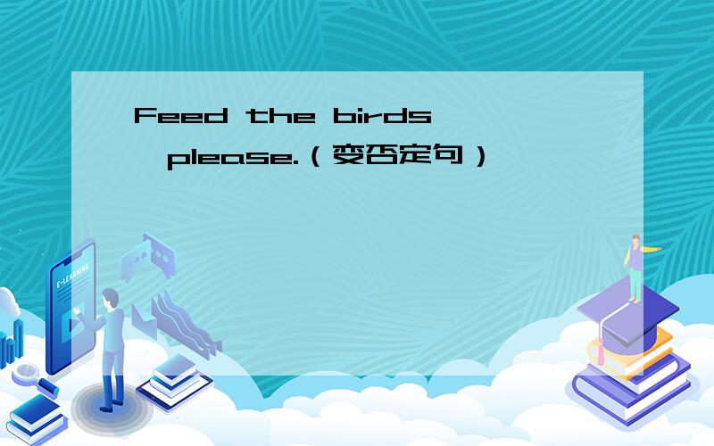 Feed the birds,please.（变否定句）
