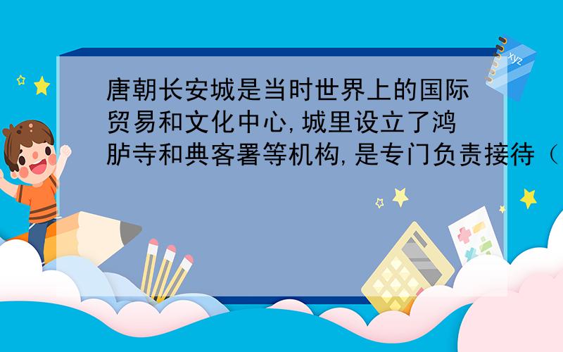 唐朝长安城是当时世界上的国际贸易和文化中心,城里设立了鸿胪寺和典客署等机构,是专门负责接待（）和（
