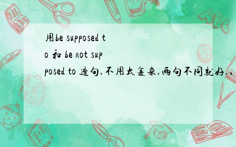 用be supposed to 和 be not supposed to 造句,不用太复杂,两句不同就好.、