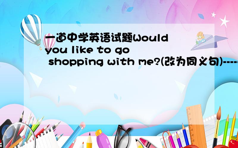 一道中学英语试题Would you like to go shopping with me?(改为同义句)------ -------go shopping with me?