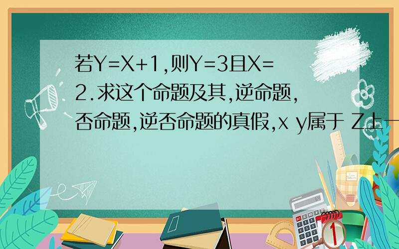 若Y=X+1,则Y=3且X=2.求这个命题及其,逆命题,否命题,逆否命题的真假,x y属于 Z上一次提问不小心点到采纳了 抱歉