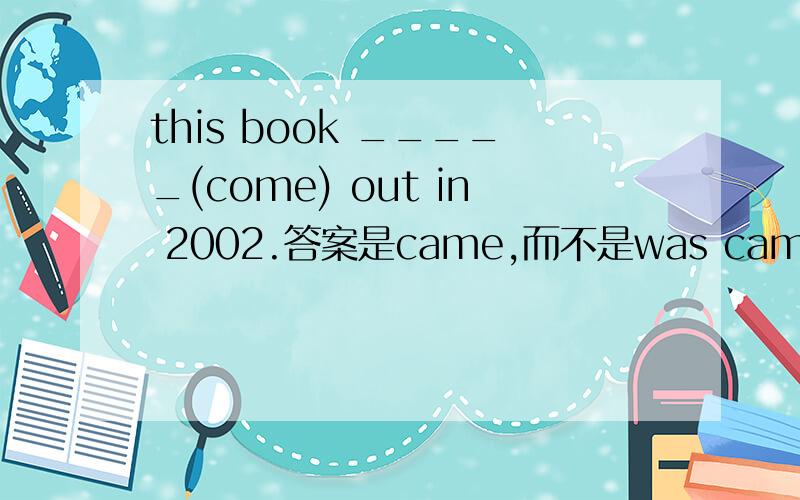 this book _____(come) out in 2002.答案是came,而不是was came?