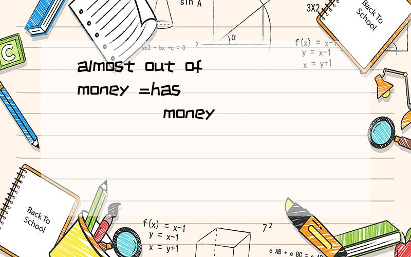 almost out of money =has____ ____money