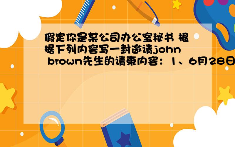 假定你是某公司办公室秘书 根据下列内容写一封邀请john brown先生的请柬内容：1、6月28日是公司在中国开业10周年,将举行庆祝晚会,邀请对方参加；2、时间：2月28日晚6点3、地点：公司2楼接