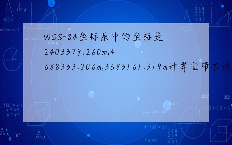 WGS-84坐标系中的坐标是2403379.260m,4688333.206m,3583161.319m计算它带在该坐标系中的大地坐标