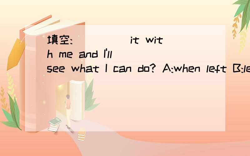 填空:_____it with me and I'll see what I can do? A:when left B:leaving C:if you leave D:leave 选哪个?为什么?请详解,谢谢.