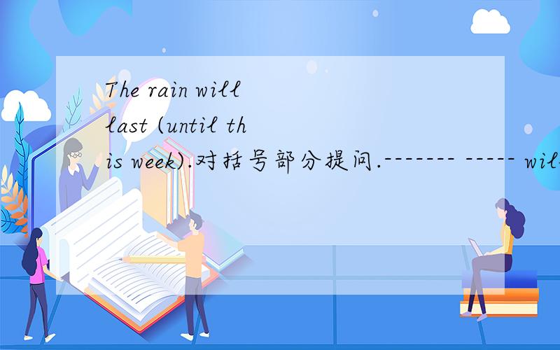 The rain will last (until this week).对括号部分提问.------- ----- will the rain last.