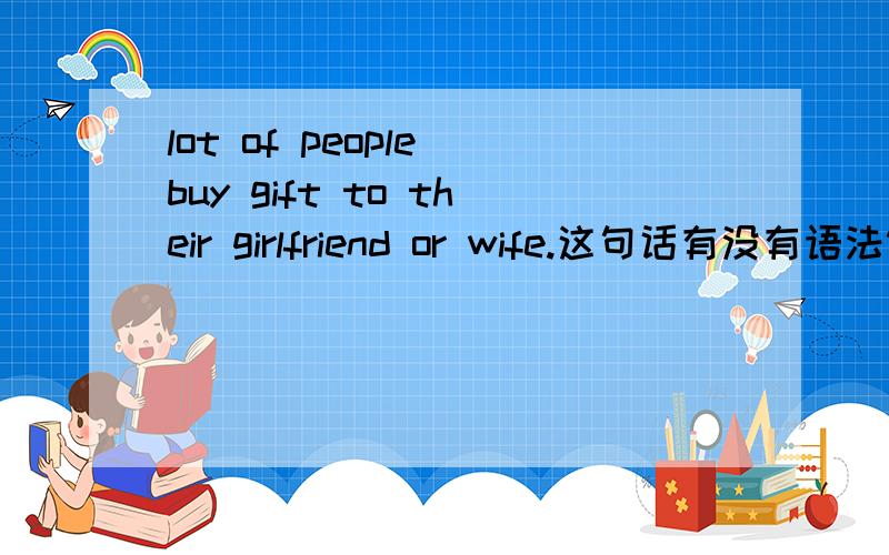 lot of people buy gift to their girlfriend or wife.这句话有没有语法错误、或者是Chinese English?RT内啥、看看能不帮忙改下这句话嘞 意思不变撒..