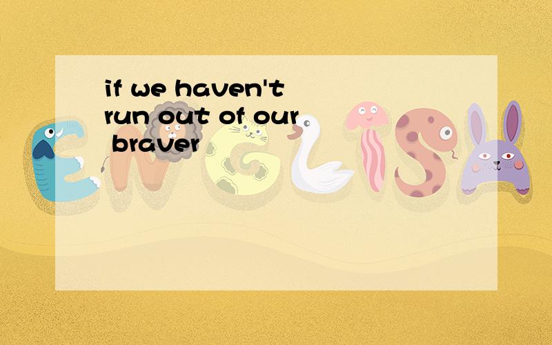 if we haven't run out of our braver