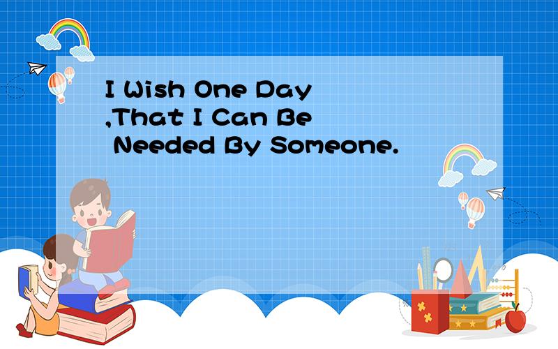 I Wish One Day,That I Can Be Needed By Someone.