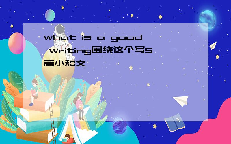 what is a good writing围绕这个写5篇小短文,