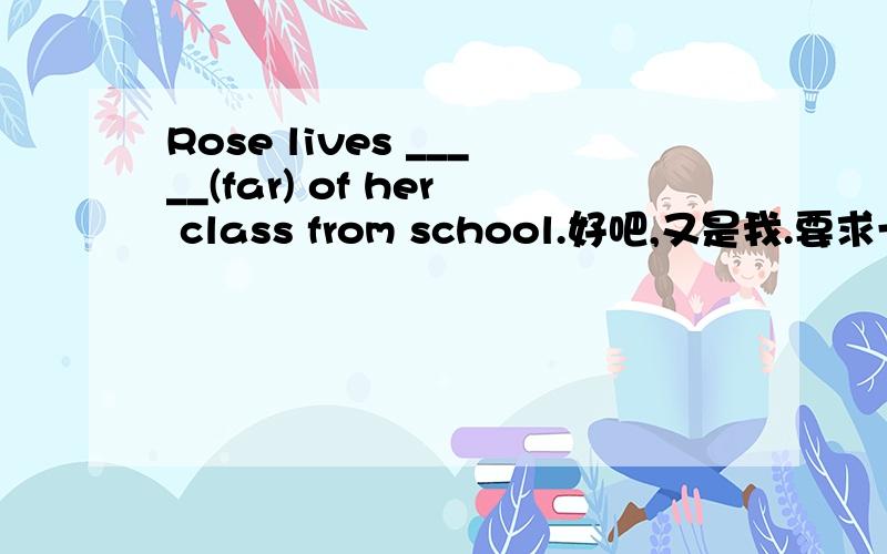 Rose lives _____(far) of her class from school.好吧,又是我.要求一样,希望得解释.先谢谢热心的英语爱好者回答~