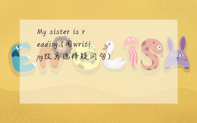 My sister is reading.(用writing改为选择疑问句)