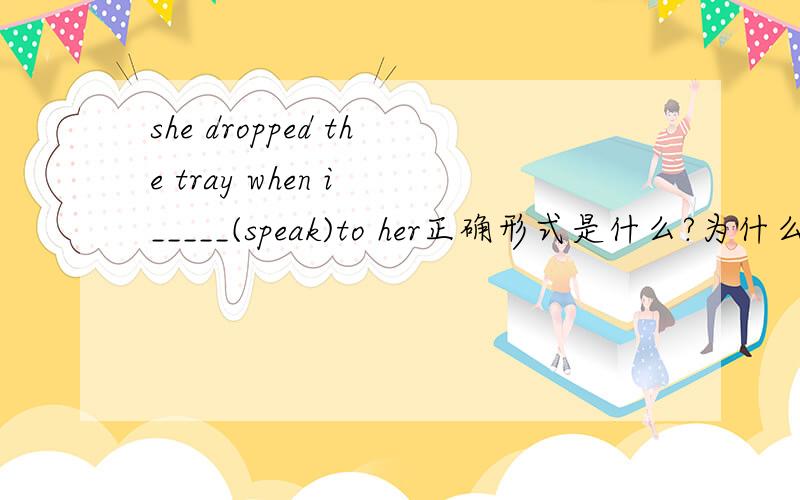 she dropped the tray when i _____(speak)to her正确形式是什么?为什么?可是为什么答案上却写得是SPOKE？