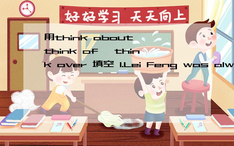 用think about ,think of ,think over 填空 1.Lei Feng was always ____ others2.We need several days to ____it_____3.I couldn't ____the name of that man anyhow4.The time is approaching so we must_____buying a new house
