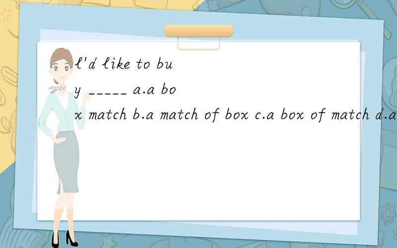 l'd like to buy _____ a.a box match b.a match of box c.a box of match d.a box of matches