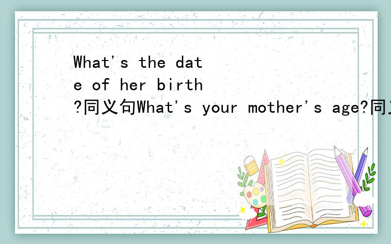 What's the date of her birth?同义句What's your mother's age?同义句