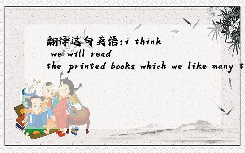 翻译这句英语:i think we will read the printed books which we like many times