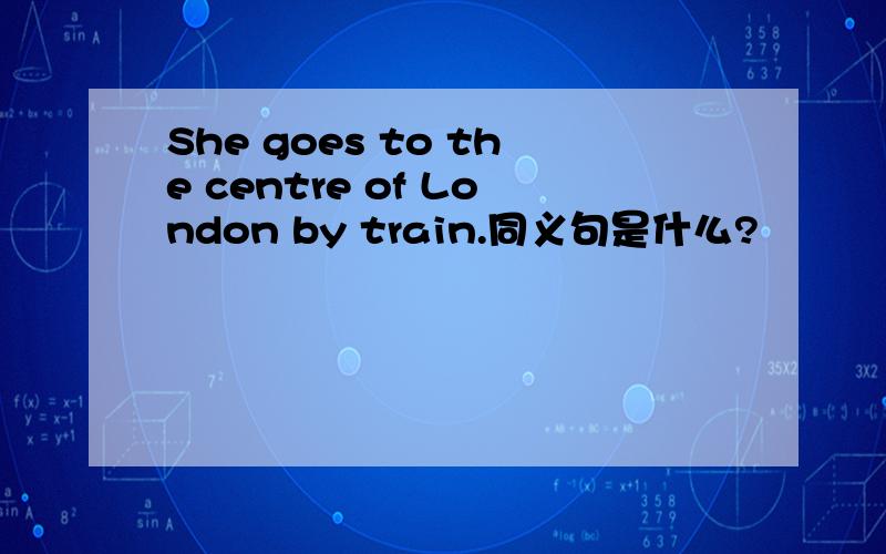 She goes to the centre of London by train.同义句是什么?