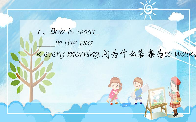 1、Bob is seen_____in the park every morning.问为什么答案为to walk我认为是 walk    谢谢!2、I have many hobbies,_____,collecting coins and listening to pop muwsic.问为什么答案为such as我认为是 for examble   谢谢!所以我