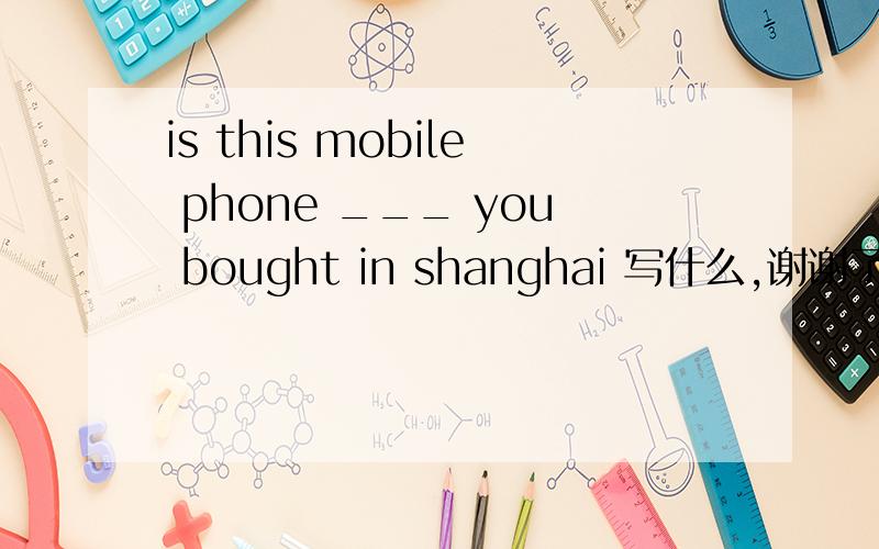 is this mobile phone ___ you bought in shanghai 写什么,谢谢了