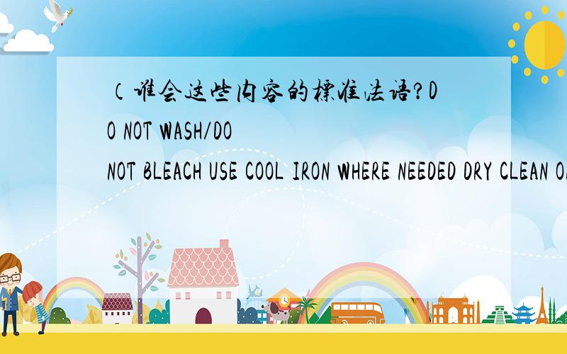 （谁会这些内容的标准法语?DO NOT WASH/DO NOT BLEACH USE COOL IRON WHERE NEEDED DRY CLEAN ONLY以上内容的中文是不可机洗,不可漂白,熨斗最高温度100摄氏度,常规干洗）