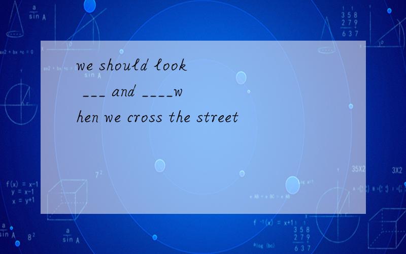 we should look ___ and ____when we cross the street
