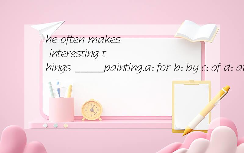 he often makes interesting things _____painting.a:for b:by c:of d:at