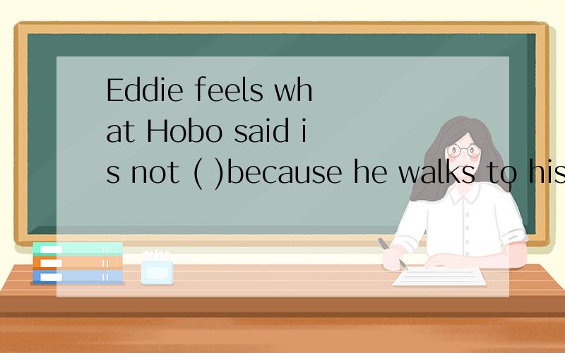 Eddie feels what Hobo said is not ( )because he walks to his bowl many times a day.