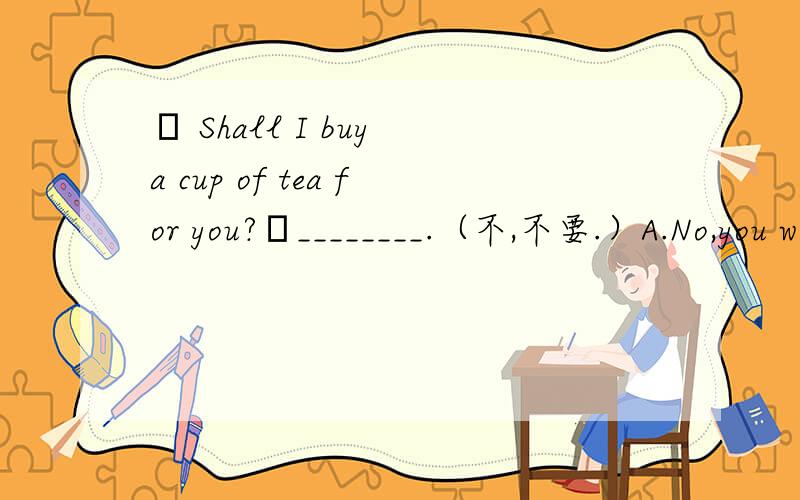– Shall I buy a cup of tea for you?–________.（不,不要.）A.No,you won’t.B.No,you aren’t.C.No,please don’t.D.No,please.选哪个?为什么?