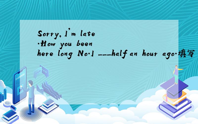 Sorry,I'm late.How you been here long No.I ___half an hour ago.填写空格的单词