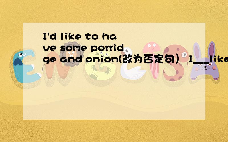 I'd like to have some porridge and onion(改为否定句） I___like to have some porridge and onion