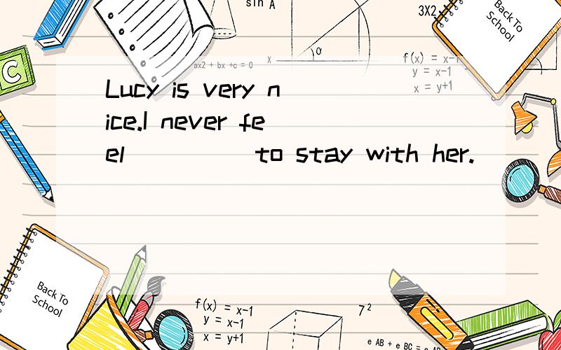 Lucy is very nice.I never feel_____to stay with her.