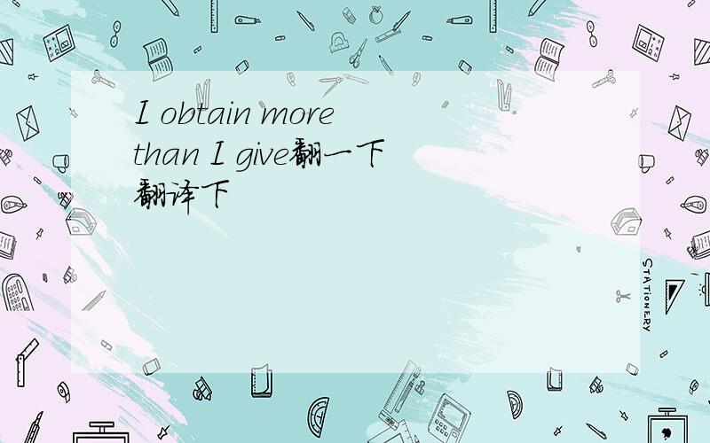 I obtain more than I give翻一下翻译下