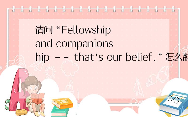 请问“Fellowship and companionship -- that's our belief.”怎么翻译?