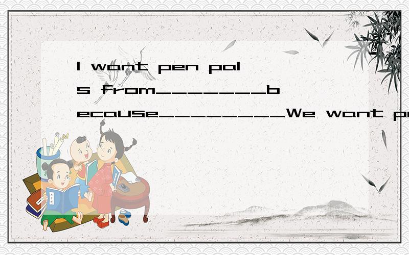 I want pen pals from_______because________We want pen pals from__________(造句)