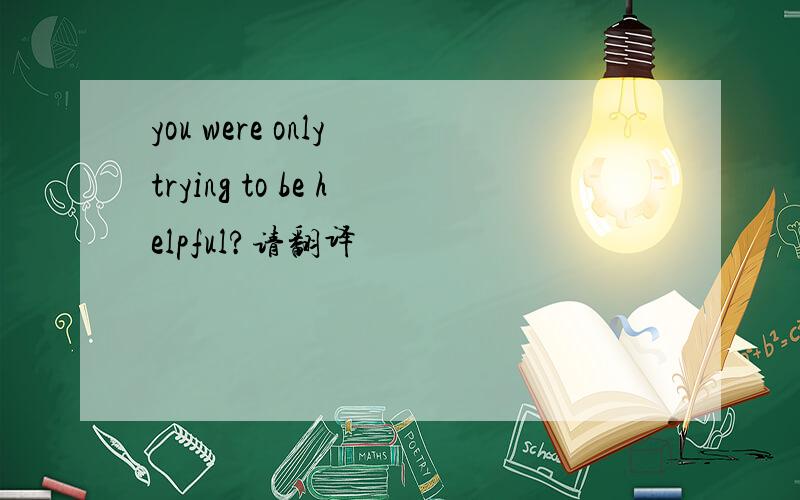 you were only trying to be helpful?请翻译