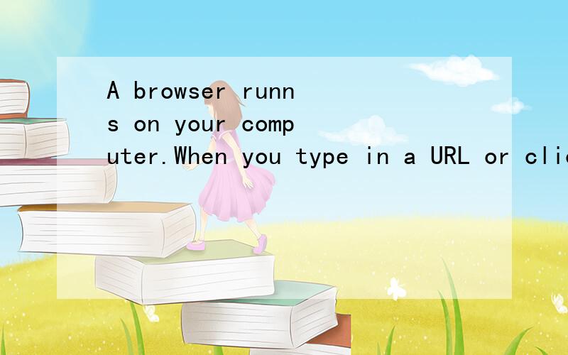 A browser runns on your computer.When you type in a URL or click a link,your browser sends a reques翻译