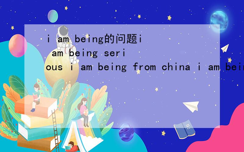 i am being的问题i am being serious i am being from china i am being an engineer这里的being 请提供准确答案 参考书籍