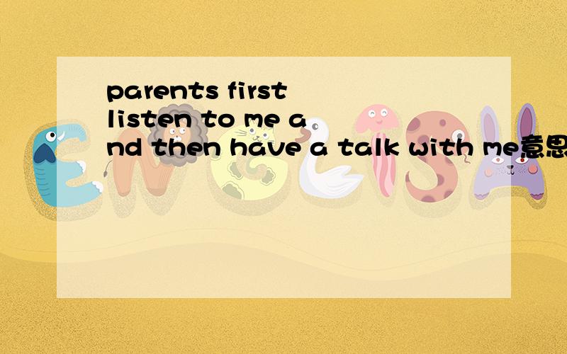 parents first listen to me and then have a talk with me意思是什么